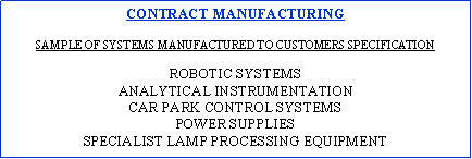 Text Box: CONTRACT MANUFACTURING SAMPLE OF SYSTEMS MANUFACTURED TO CUSTOMERS SPECIFICATIONROBOTIC SYSTEMSANALYTICAL INSTRUMENTATIONCAR PARK CONTROL SYSTEMSPOWER SUPPLIESspecialist LAMP PROCESSING EQUIPMENT